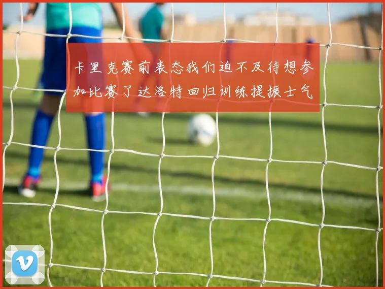 卡里克赛前表态我们迫不及待想参加比赛了达洛特回归训练提振士气